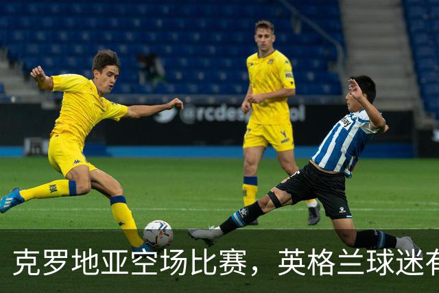 克罗地亚空场比赛，英格兰球迷有机会抢票大冒险！